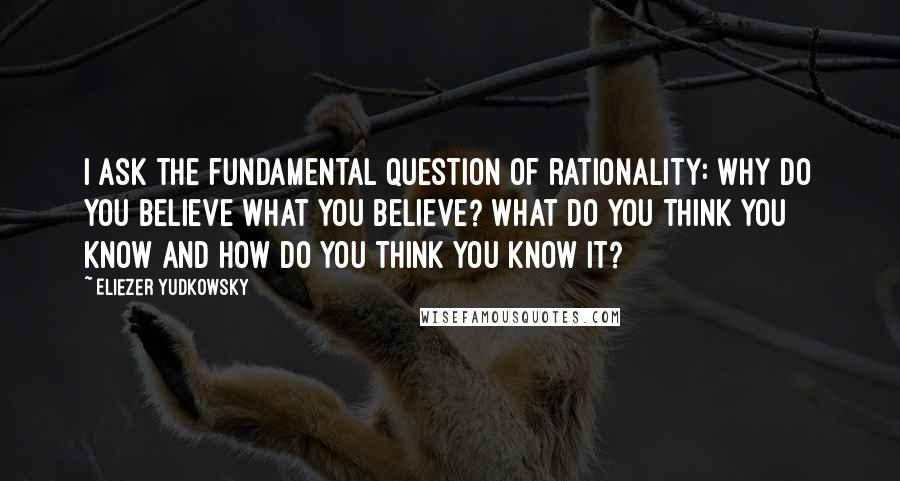 Eliezer Yudkowsky Quotes: I ask the fundamental question of rationality: Why do you believe what you believe? What do you think you know and how do you think you know it?