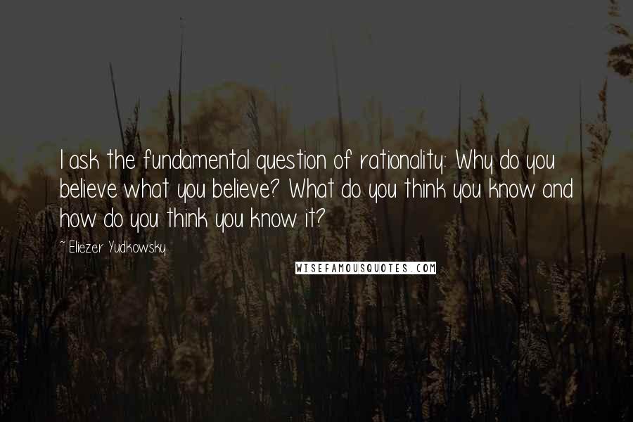 Eliezer Yudkowsky Quotes: I ask the fundamental question of rationality: Why do you believe what you believe? What do you think you know and how do you think you know it?