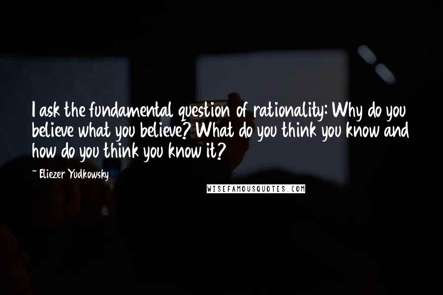 Eliezer Yudkowsky Quotes: I ask the fundamental question of rationality: Why do you believe what you believe? What do you think you know and how do you think you know it?