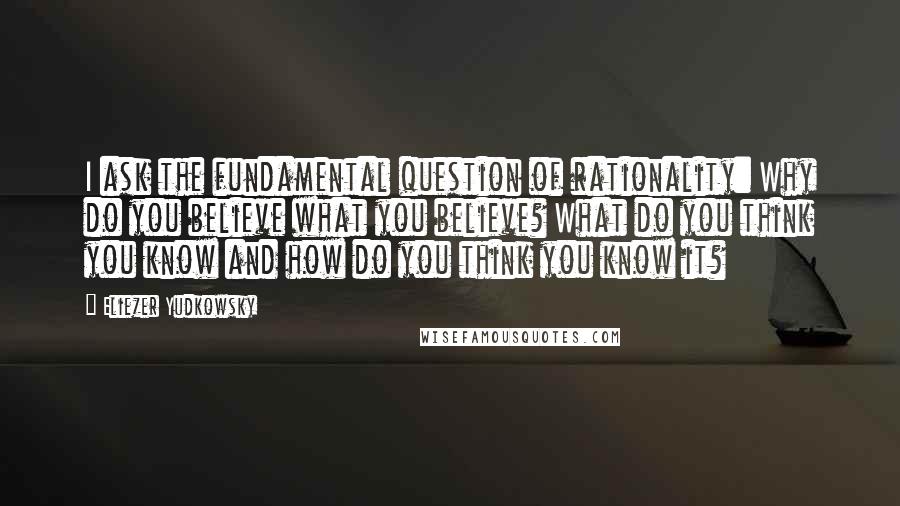Eliezer Yudkowsky Quotes: I ask the fundamental question of rationality: Why do you believe what you believe? What do you think you know and how do you think you know it?