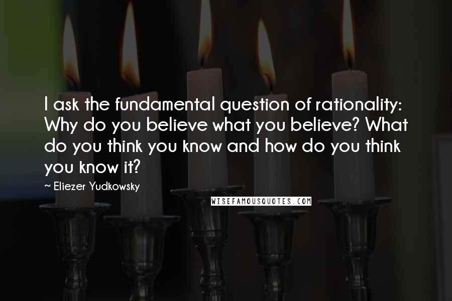 Eliezer Yudkowsky Quotes: I ask the fundamental question of rationality: Why do you believe what you believe? What do you think you know and how do you think you know it?