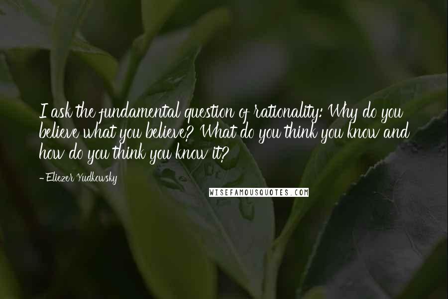 Eliezer Yudkowsky Quotes: I ask the fundamental question of rationality: Why do you believe what you believe? What do you think you know and how do you think you know it?