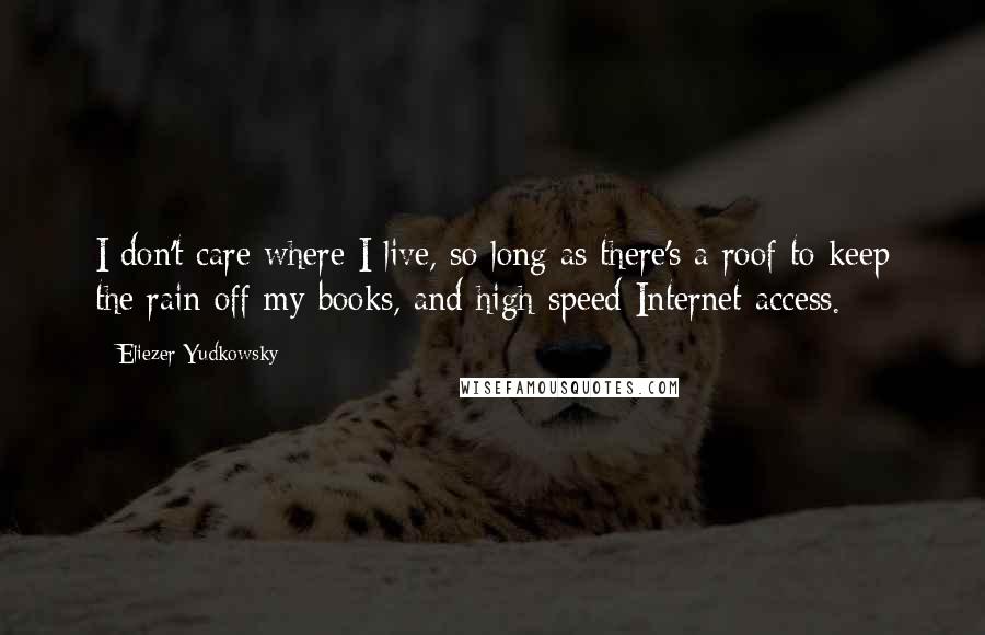 Eliezer Yudkowsky Quotes: I don't care where I live, so long as there's a roof to keep the rain off my books, and high-speed Internet access.