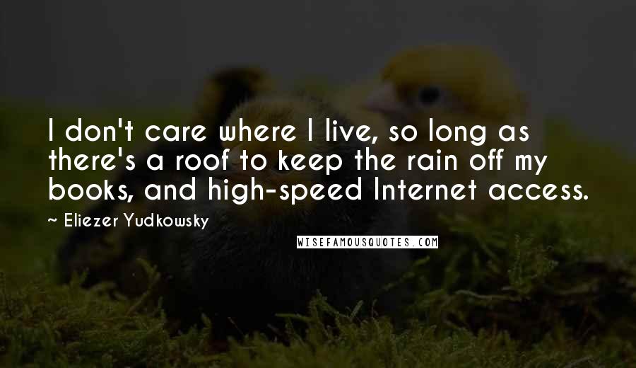 Eliezer Yudkowsky Quotes: I don't care where I live, so long as there's a roof to keep the rain off my books, and high-speed Internet access.