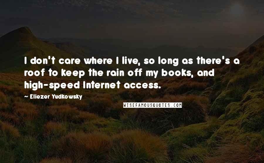 Eliezer Yudkowsky Quotes: I don't care where I live, so long as there's a roof to keep the rain off my books, and high-speed Internet access.