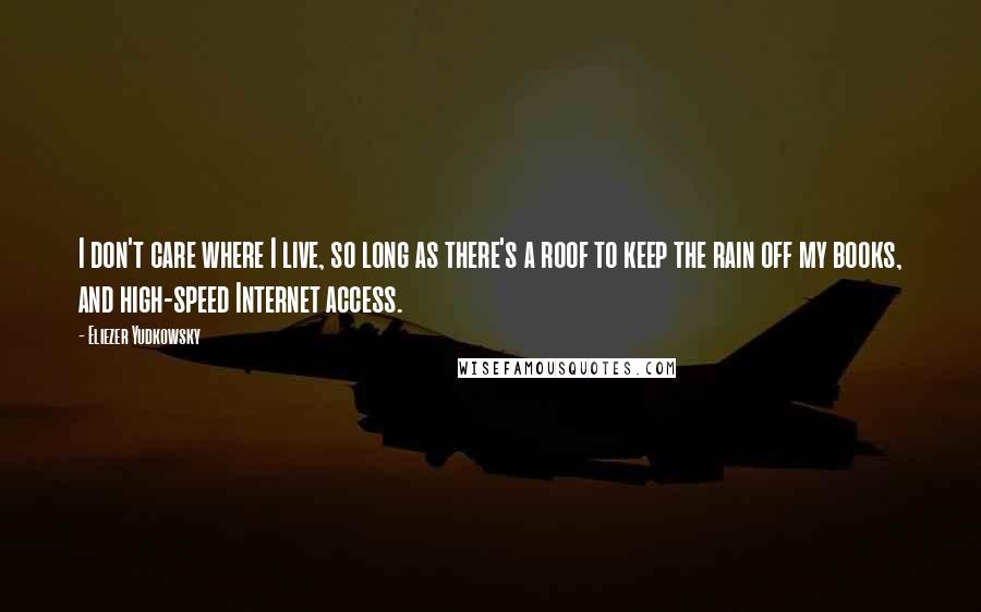 Eliezer Yudkowsky Quotes: I don't care where I live, so long as there's a roof to keep the rain off my books, and high-speed Internet access.