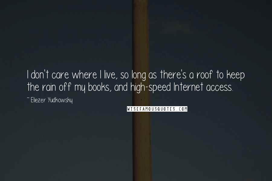 Eliezer Yudkowsky Quotes: I don't care where I live, so long as there's a roof to keep the rain off my books, and high-speed Internet access.