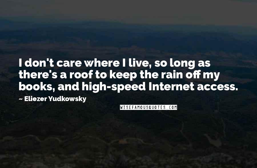 Eliezer Yudkowsky Quotes: I don't care where I live, so long as there's a roof to keep the rain off my books, and high-speed Internet access.