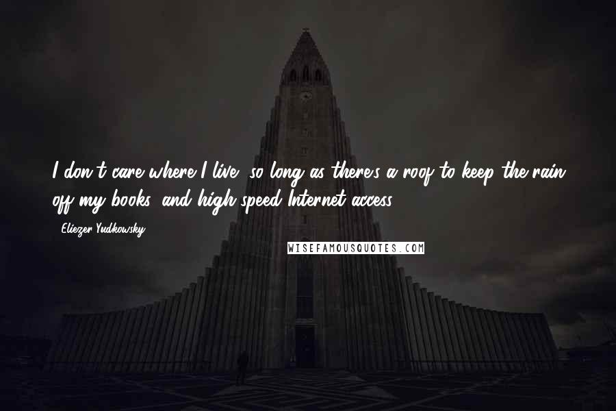 Eliezer Yudkowsky Quotes: I don't care where I live, so long as there's a roof to keep the rain off my books, and high-speed Internet access.