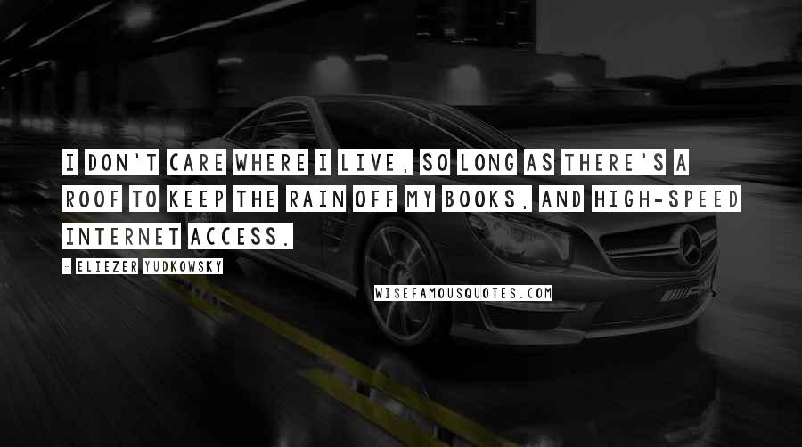 Eliezer Yudkowsky Quotes: I don't care where I live, so long as there's a roof to keep the rain off my books, and high-speed Internet access.