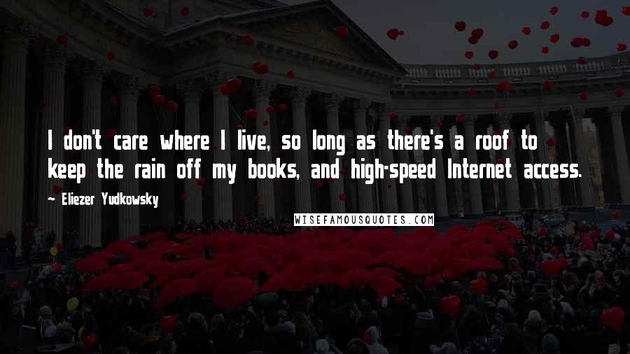 Eliezer Yudkowsky Quotes: I don't care where I live, so long as there's a roof to keep the rain off my books, and high-speed Internet access.