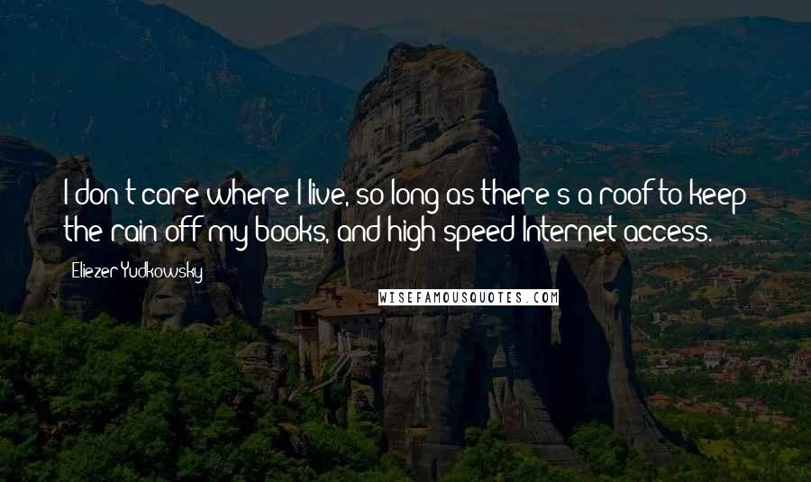 Eliezer Yudkowsky Quotes: I don't care where I live, so long as there's a roof to keep the rain off my books, and high-speed Internet access.