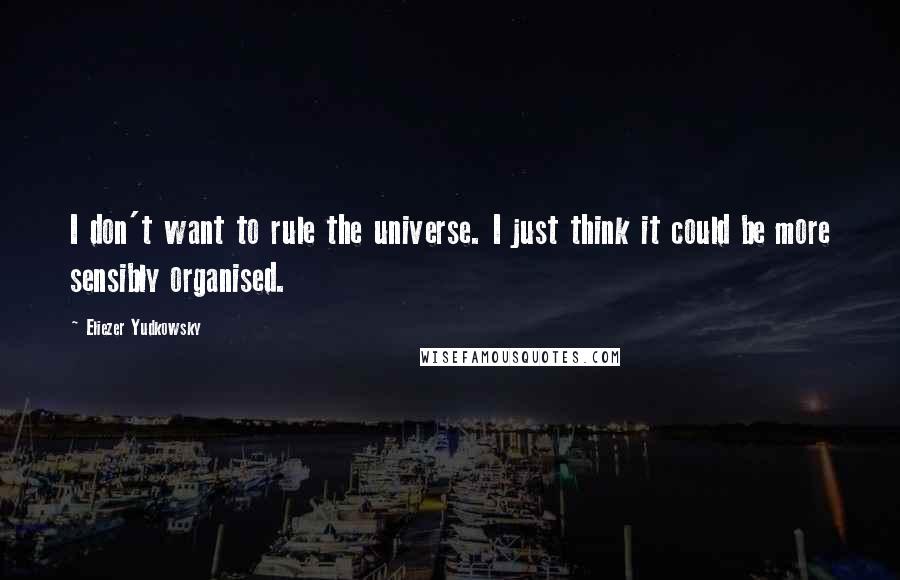 Eliezer Yudkowsky Quotes: I don't want to rule the universe. I just think it could be more sensibly organised.