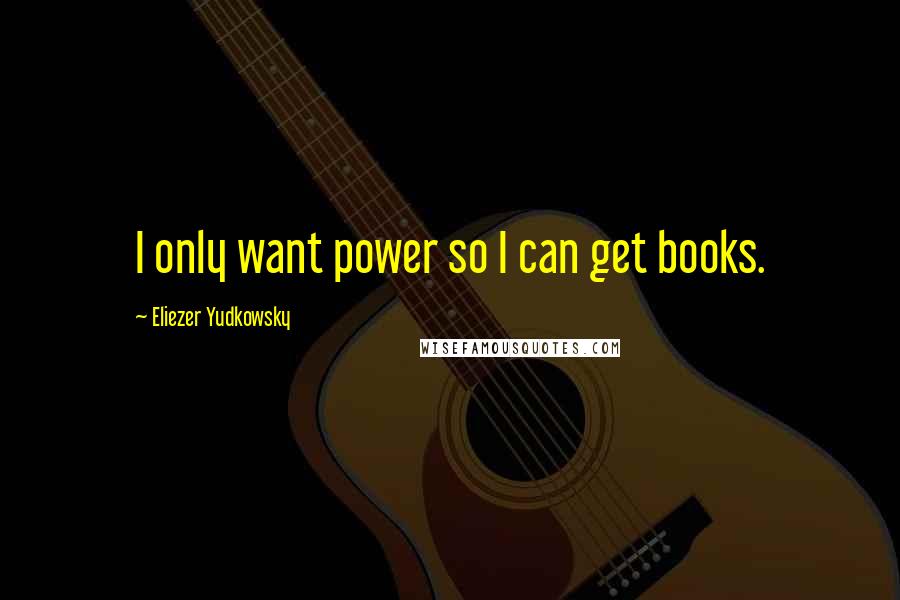 Eliezer Yudkowsky Quotes: I only want power so I can get books.