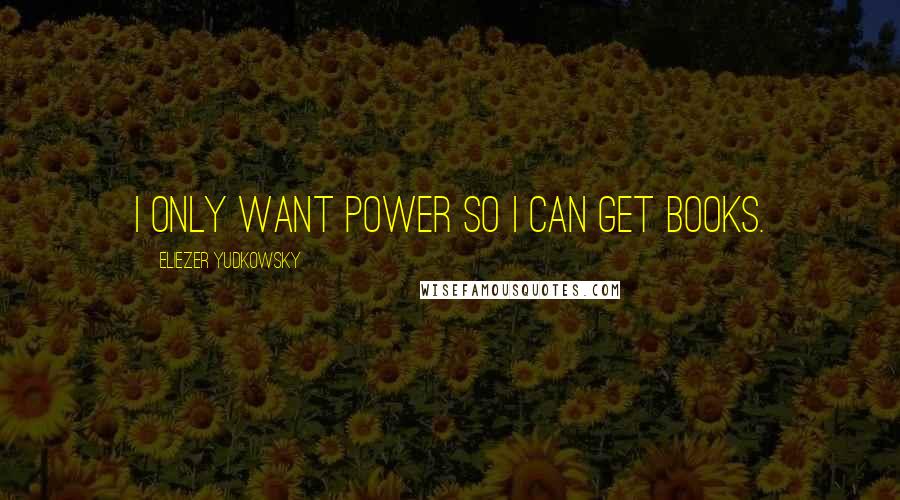 Eliezer Yudkowsky Quotes: I only want power so I can get books.