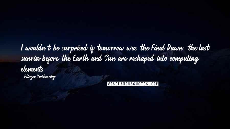 Eliezer Yudkowsky Quotes: I wouldn't be surprised if tomorrow was the Final Dawn, the last sunrise before the Earth and Sun are reshaped into computing elements.