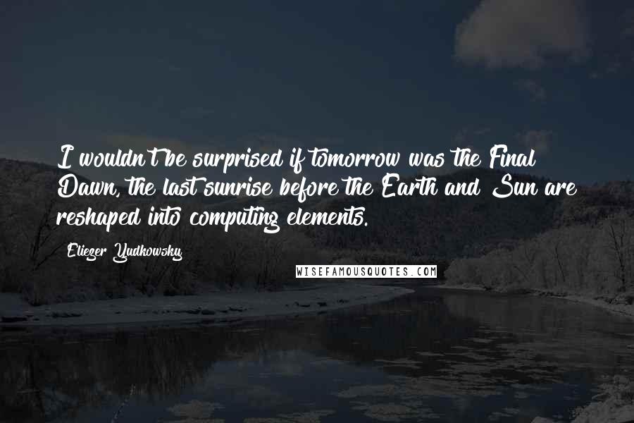 Eliezer Yudkowsky Quotes: I wouldn't be surprised if tomorrow was the Final Dawn, the last sunrise before the Earth and Sun are reshaped into computing elements.
