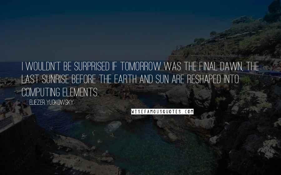 Eliezer Yudkowsky Quotes: I wouldn't be surprised if tomorrow was the Final Dawn, the last sunrise before the Earth and Sun are reshaped into computing elements.