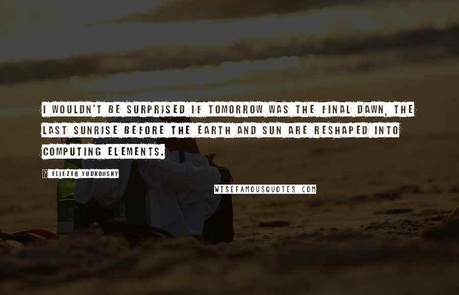 Eliezer Yudkowsky Quotes: I wouldn't be surprised if tomorrow was the Final Dawn, the last sunrise before the Earth and Sun are reshaped into computing elements.