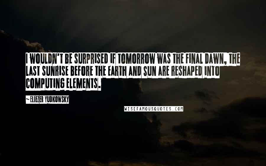 Eliezer Yudkowsky Quotes: I wouldn't be surprised if tomorrow was the Final Dawn, the last sunrise before the Earth and Sun are reshaped into computing elements.
