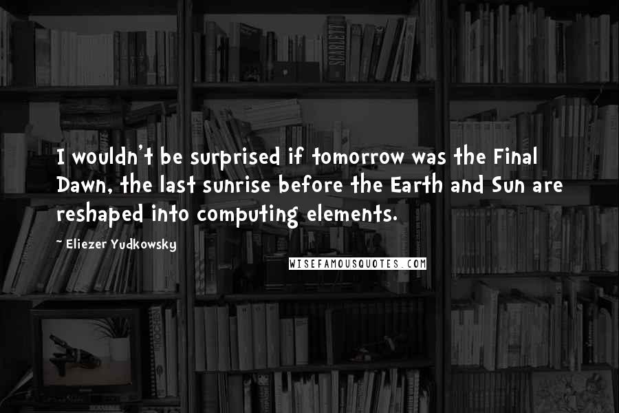 Eliezer Yudkowsky Quotes: I wouldn't be surprised if tomorrow was the Final Dawn, the last sunrise before the Earth and Sun are reshaped into computing elements.