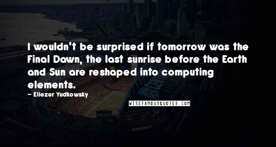 Eliezer Yudkowsky Quotes: I wouldn't be surprised if tomorrow was the Final Dawn, the last sunrise before the Earth and Sun are reshaped into computing elements.