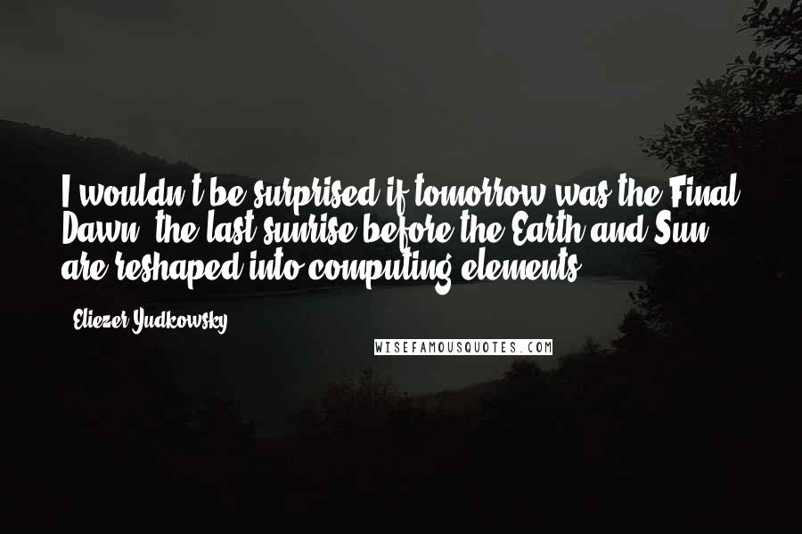 Eliezer Yudkowsky Quotes: I wouldn't be surprised if tomorrow was the Final Dawn, the last sunrise before the Earth and Sun are reshaped into computing elements.