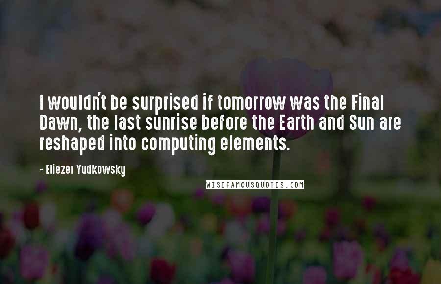 Eliezer Yudkowsky Quotes: I wouldn't be surprised if tomorrow was the Final Dawn, the last sunrise before the Earth and Sun are reshaped into computing elements.