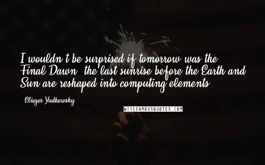 Eliezer Yudkowsky Quotes: I wouldn't be surprised if tomorrow was the Final Dawn, the last sunrise before the Earth and Sun are reshaped into computing elements.