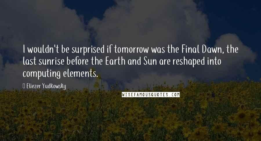 Eliezer Yudkowsky Quotes: I wouldn't be surprised if tomorrow was the Final Dawn, the last sunrise before the Earth and Sun are reshaped into computing elements.