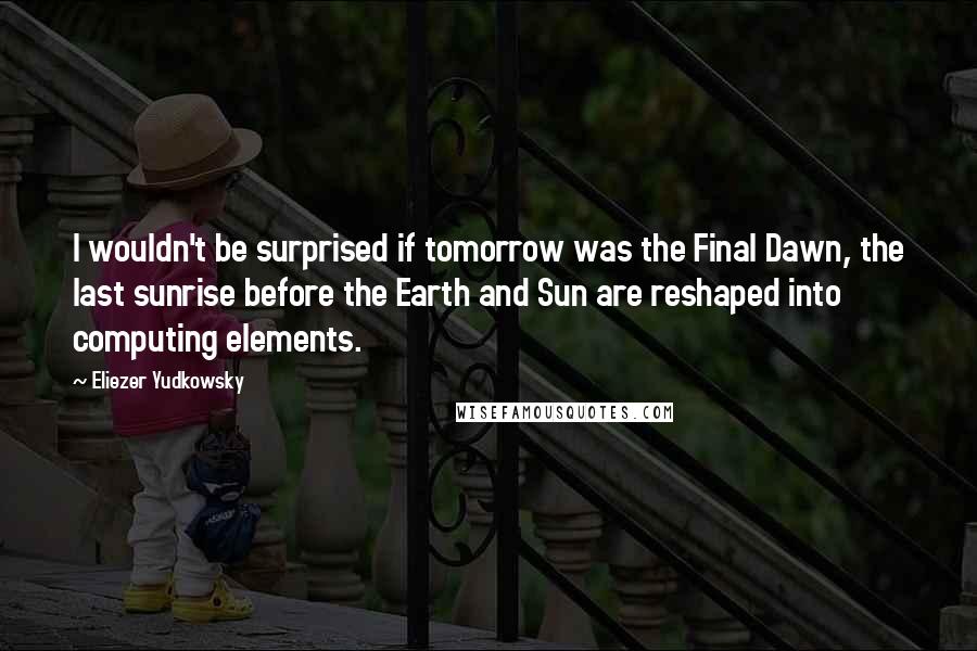 Eliezer Yudkowsky Quotes: I wouldn't be surprised if tomorrow was the Final Dawn, the last sunrise before the Earth and Sun are reshaped into computing elements.