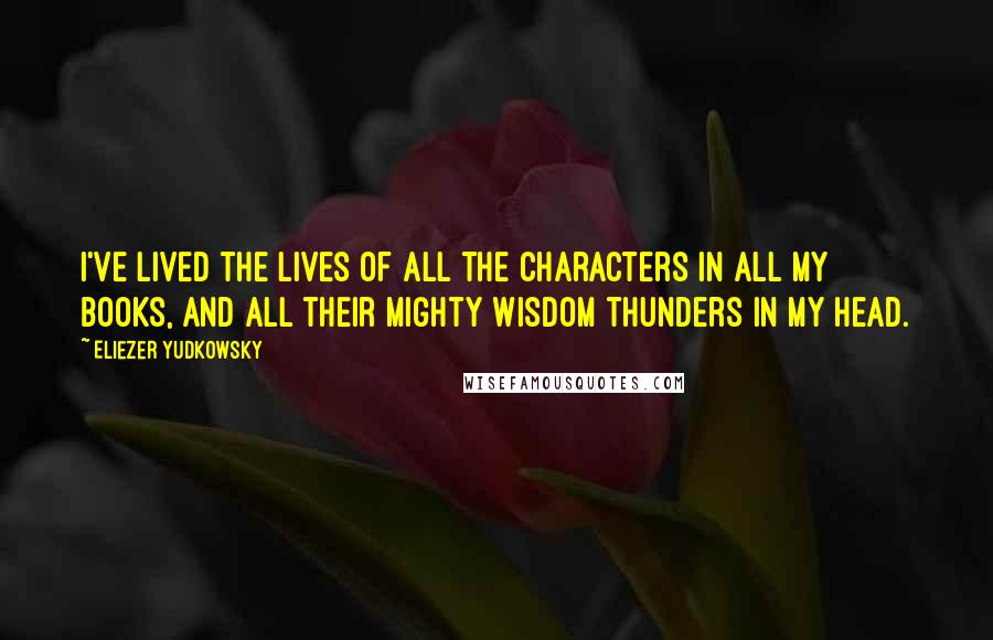 Eliezer Yudkowsky Quotes: I've lived the lives of all the characters in all my books, and all their mighty wisdom thunders in my head.