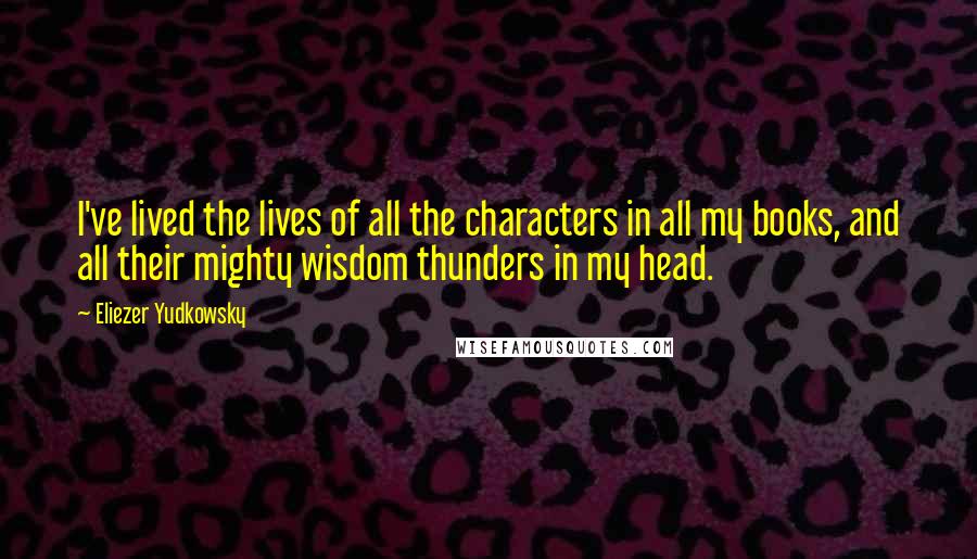 Eliezer Yudkowsky Quotes: I've lived the lives of all the characters in all my books, and all their mighty wisdom thunders in my head.