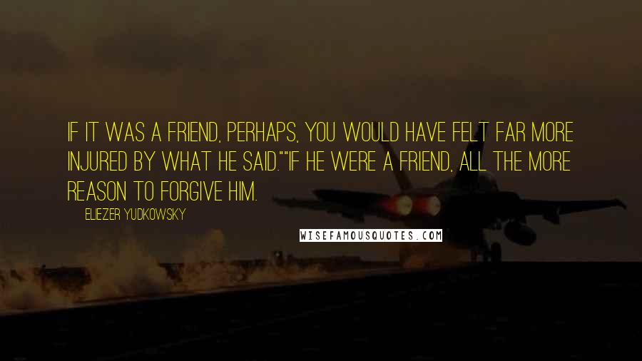 Eliezer Yudkowsky Quotes: If it was a friend, perhaps, you would have felt far more injured by what he said.""If he were a friend, all the more reason to forgive him.