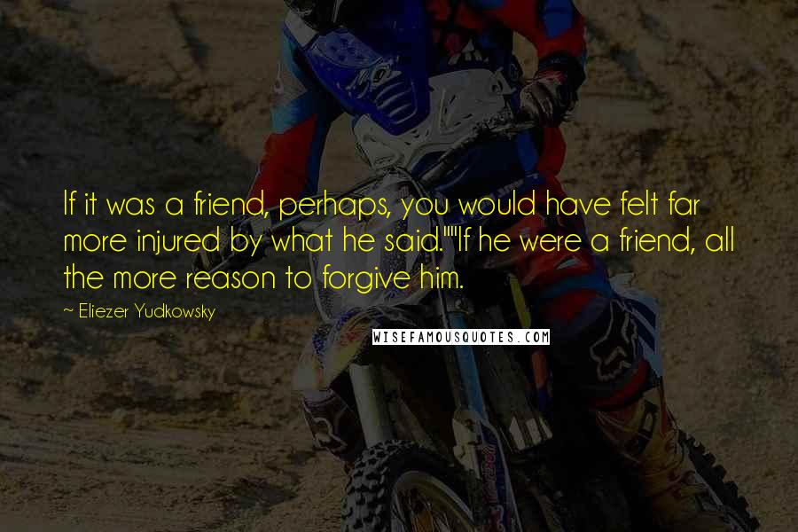 Eliezer Yudkowsky Quotes: If it was a friend, perhaps, you would have felt far more injured by what he said.""If he were a friend, all the more reason to forgive him.