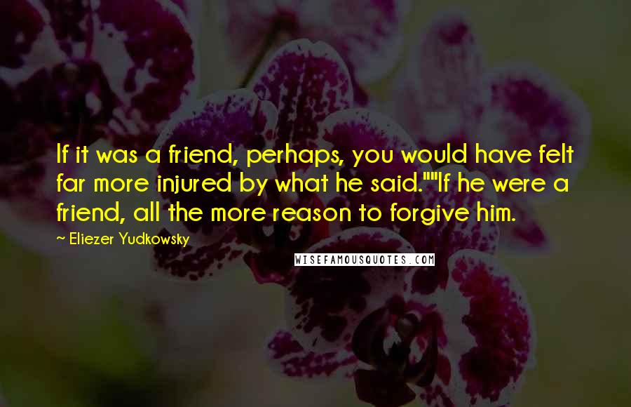 Eliezer Yudkowsky Quotes: If it was a friend, perhaps, you would have felt far more injured by what he said.""If he were a friend, all the more reason to forgive him.