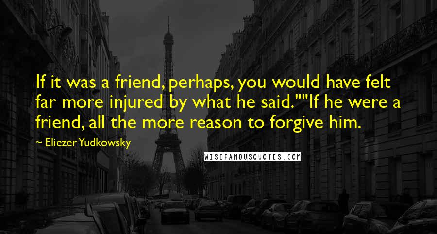 Eliezer Yudkowsky Quotes: If it was a friend, perhaps, you would have felt far more injured by what he said.""If he were a friend, all the more reason to forgive him.