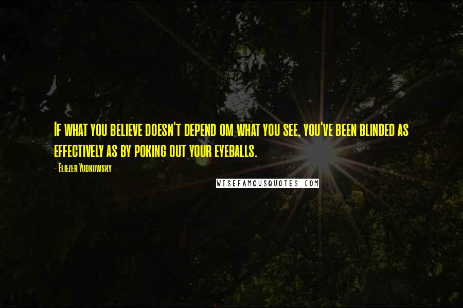Eliezer Yudkowsky Quotes: If what you believe doesn't depend om what you see, you've been blinded as effectively as by poking out your eyeballs.