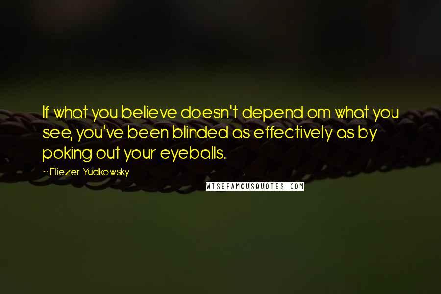 Eliezer Yudkowsky Quotes: If what you believe doesn't depend om what you see, you've been blinded as effectively as by poking out your eyeballs.