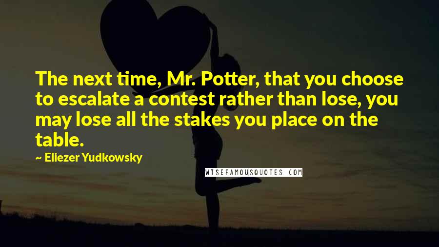 Eliezer Yudkowsky Quotes: The next time, Mr. Potter, that you choose to escalate a contest rather than lose, you may lose all the stakes you place on the table.