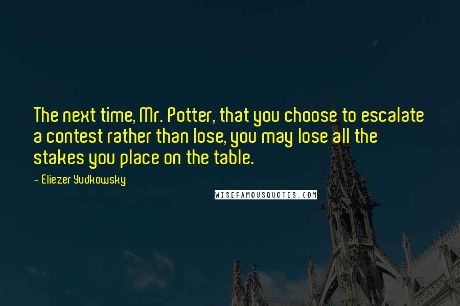 Eliezer Yudkowsky Quotes: The next time, Mr. Potter, that you choose to escalate a contest rather than lose, you may lose all the stakes you place on the table.