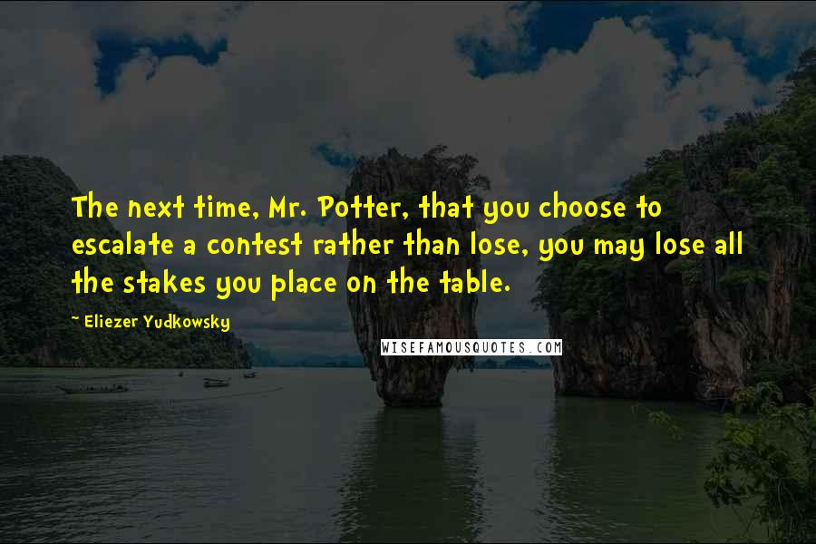 Eliezer Yudkowsky Quotes: The next time, Mr. Potter, that you choose to escalate a contest rather than lose, you may lose all the stakes you place on the table.