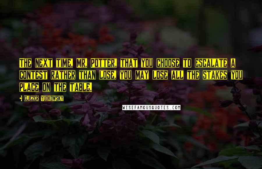 Eliezer Yudkowsky Quotes: The next time, Mr. Potter, that you choose to escalate a contest rather than lose, you may lose all the stakes you place on the table.