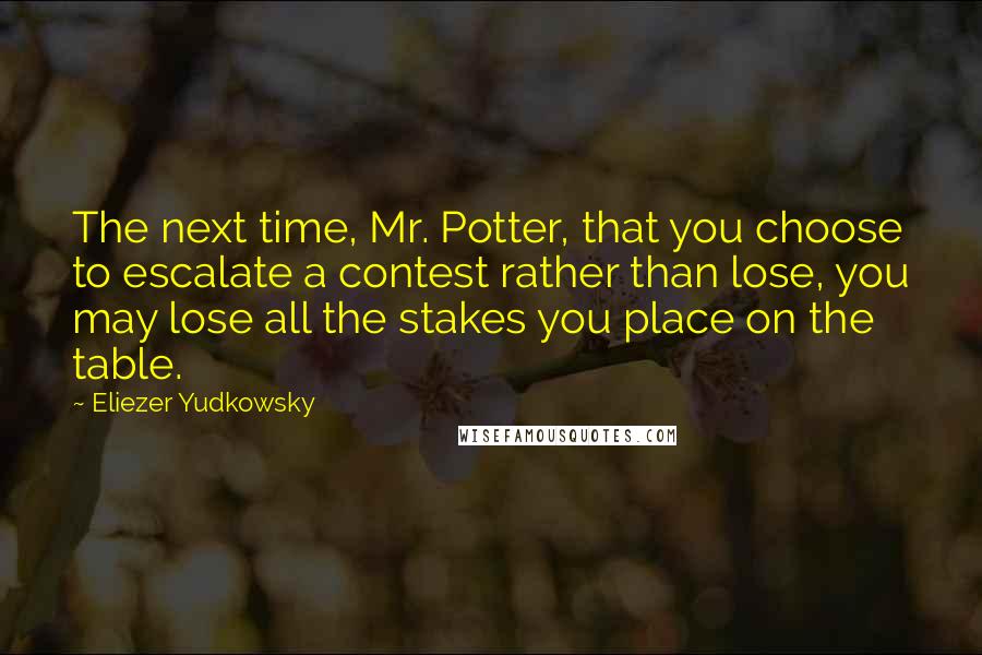 Eliezer Yudkowsky Quotes: The next time, Mr. Potter, that you choose to escalate a contest rather than lose, you may lose all the stakes you place on the table.