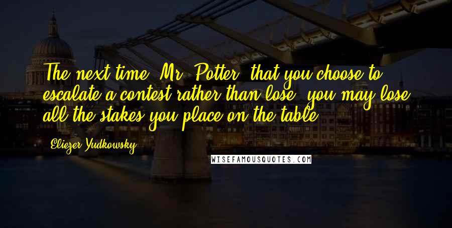 Eliezer Yudkowsky Quotes: The next time, Mr. Potter, that you choose to escalate a contest rather than lose, you may lose all the stakes you place on the table.