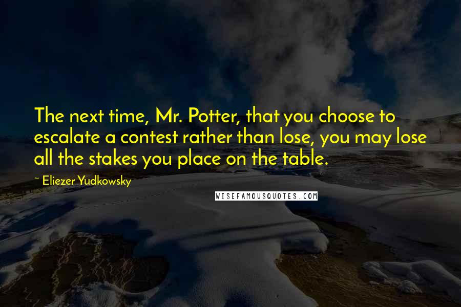 Eliezer Yudkowsky Quotes: The next time, Mr. Potter, that you choose to escalate a contest rather than lose, you may lose all the stakes you place on the table.