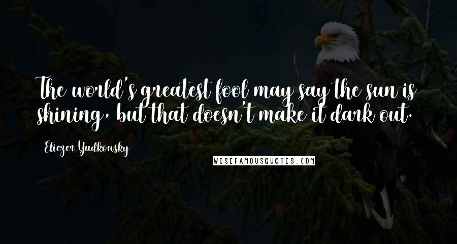 Eliezer Yudkowsky Quotes: The world's greatest fool may say the sun is shining, but that doesn't make it dark out.