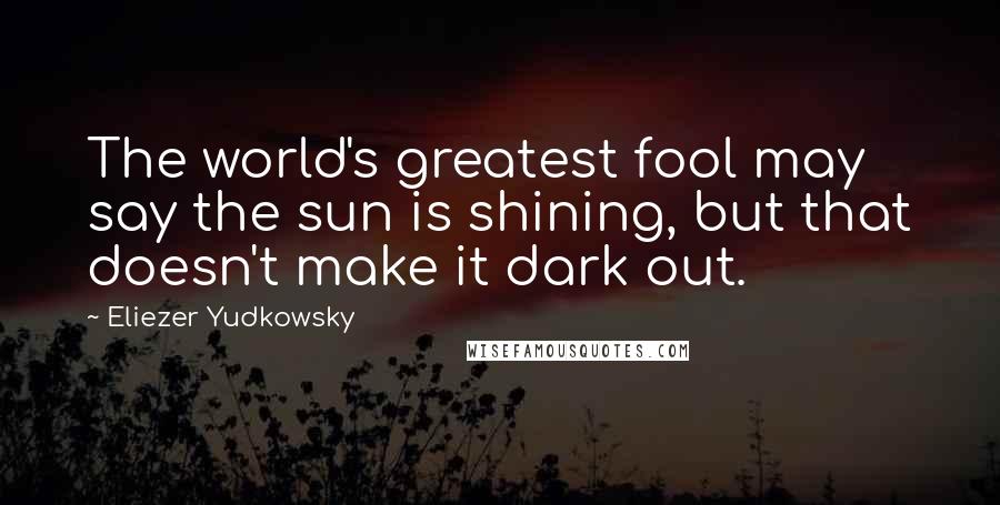 Eliezer Yudkowsky Quotes: The world's greatest fool may say the sun is shining, but that doesn't make it dark out.