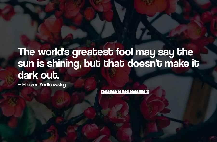 Eliezer Yudkowsky Quotes: The world's greatest fool may say the sun is shining, but that doesn't make it dark out.
