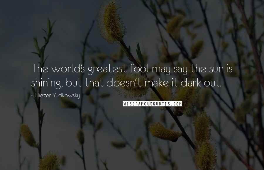 Eliezer Yudkowsky Quotes: The world's greatest fool may say the sun is shining, but that doesn't make it dark out.